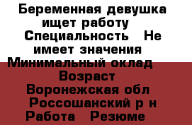 Беременная девушка ищет работу. › Специальность ­ Не имеет значения › Минимальный оклад ­ 8 000 › Возраст ­ 27 - Воронежская обл., Россошанский р-н Работа » Резюме   